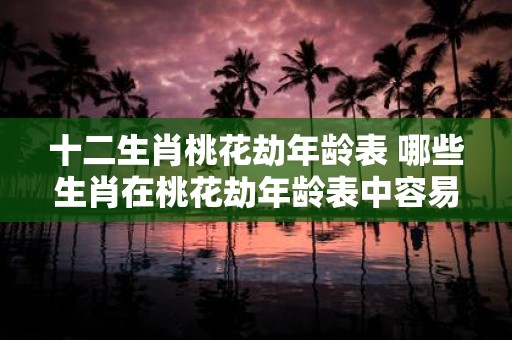 十二生肖桃花劫年龄表 哪些生肖在桃花劫年龄表中容易受挫