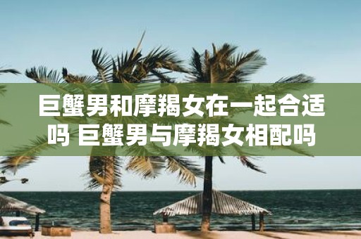 巨蟹男和摩羯女在一起合适吗 巨蟹男与摩羯女相配吗