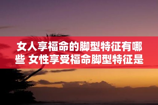女人享福命的脚型特征有哪些 女性享受福命脚型特征是什么