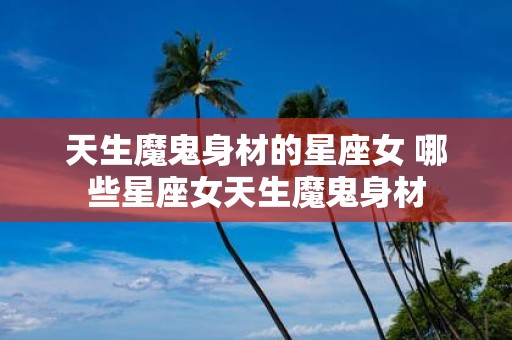 天生魔鬼身材的星座女 哪些星座女天生魔鬼身材