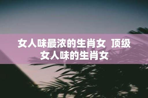 女人味最浓的生肖女 顶级女人味的生肖女