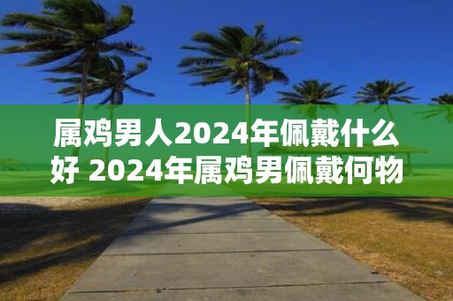 属鸡男人2025年佩戴什么好 2025年属鸡男佩戴何物