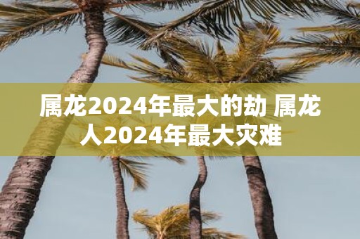 属龙2025年最大的劫 属龙人2025年最大灾难