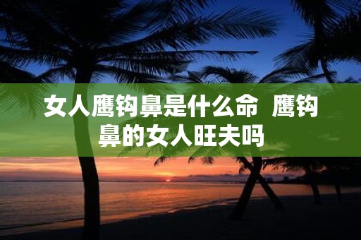 女人鹰钩鼻是什么命 鹰钩鼻的女人旺夫吗