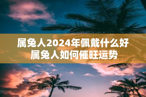 属兔人2025年佩戴什么好 属兔人如何催旺运势