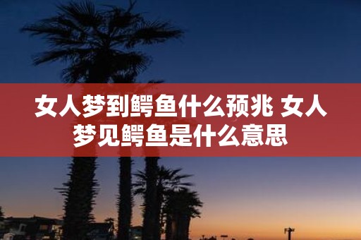 女人梦到鳄鱼什么预兆 女人梦见鳄鱼是什么意思