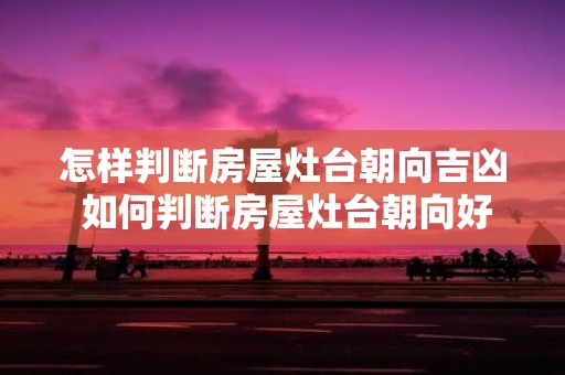 怎样判断房屋灶台朝向吉凶 如何判断房屋灶台朝向好坏