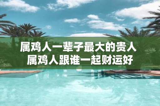 属鸡人一辈子最大的贵人 属鸡人跟谁一起财运好