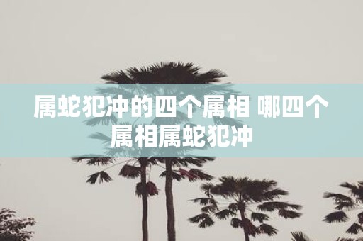 属蛇犯冲的四个属相 哪四个属相属蛇犯冲