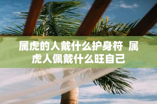 属虎的人戴什么护身符 属虎人佩戴什么旺自己