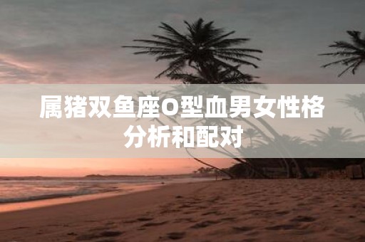 属猪双鱼座O型血男女性格分析和配对