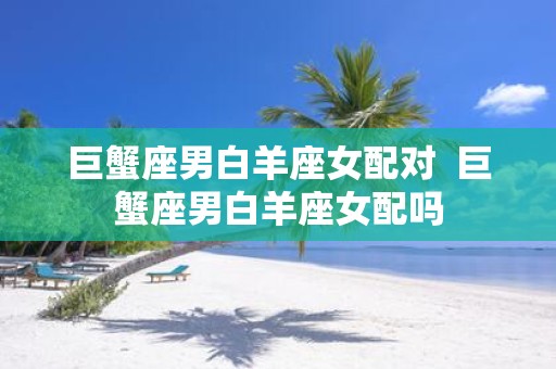 巨蟹座男白羊座女配对 巨蟹座男白羊座女配吗