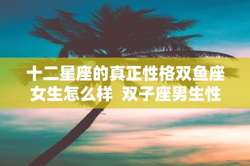 十二星座的真正性格双鱼座女生怎么样  双子座男生性格
