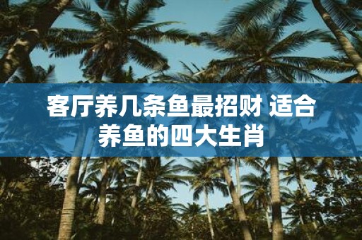 客厅养几条鱼最招财 适合养鱼的四大生肖