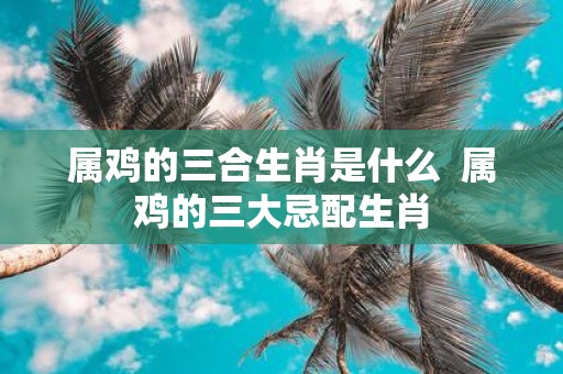 属鸡的三合生肖是什么 属鸡的三大忌配生肖