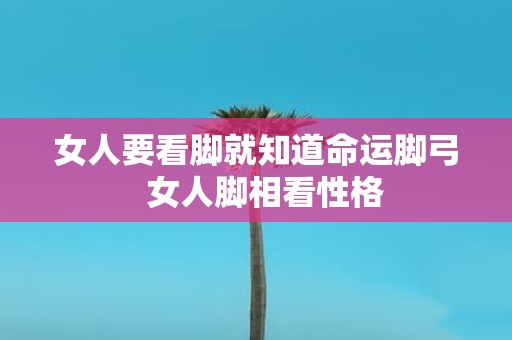 女人要看脚就知道命运脚弓 女人脚相看性格