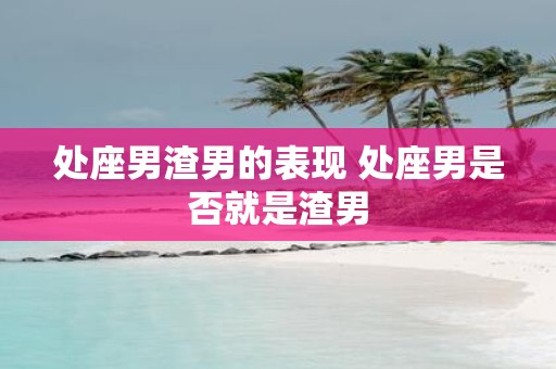 处座男渣男的表现 处座男是否就是渣男