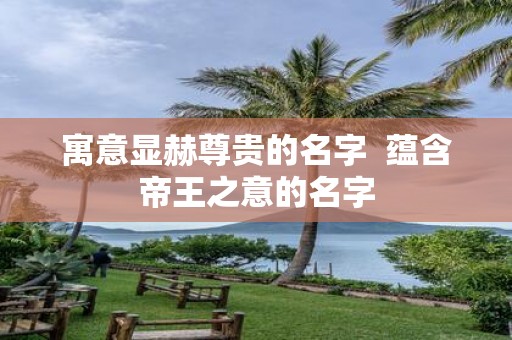 寓意显赫尊贵的名字 蕴含帝王之意的名字