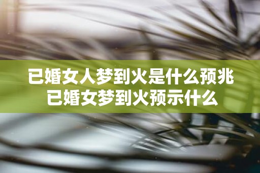 已婚女人梦到火是什么预兆 已婚女梦到火预示什么