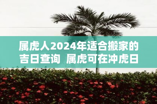 属虎人2025年适合搬家的吉日查询 属虎可在冲虎日搬家吗