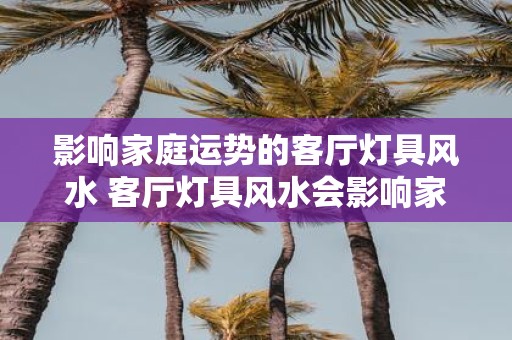 影响家庭运势的客厅灯具风水 客厅灯具风水会影响家庭运势吗