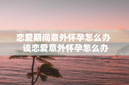 恋爱期间意外怀孕怎么办 谈恋爱意外怀孕怎么办