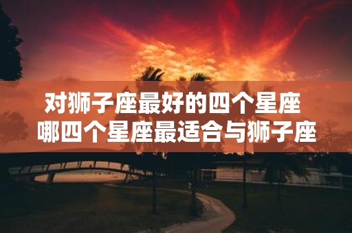对狮子座最好的四个星座 哪四个星座最适合与狮子座交往