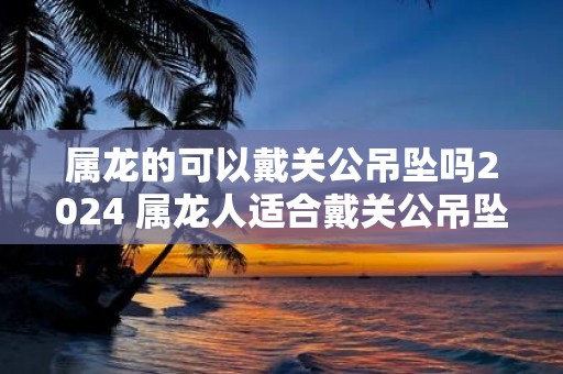 属龙的可以戴关公吊坠吗2025 属龙人适合戴关公吊坠吗