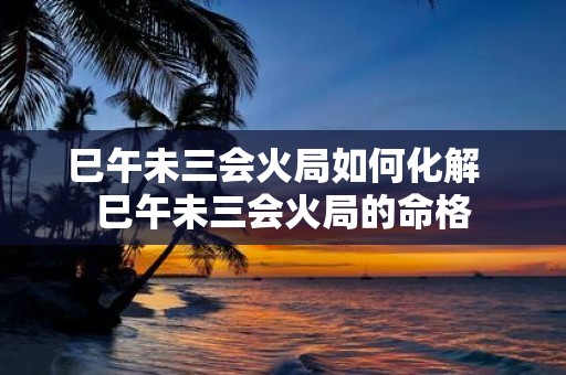 巳午未三会火局如何化解 巳午未三会火局的命格
