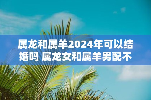 属龙和属羊2025年可以结婚吗 属龙女和属羊男配不配