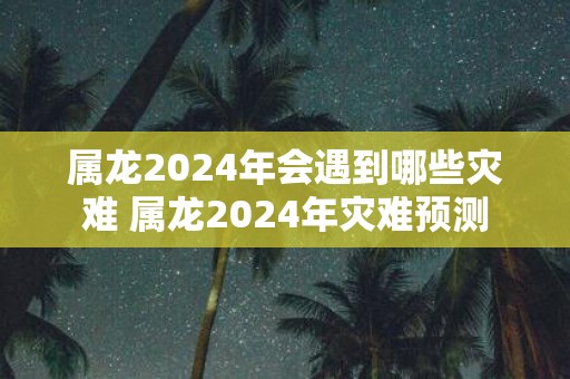 属龙2025年会遇到哪些灾难 属龙2025年灾难预测