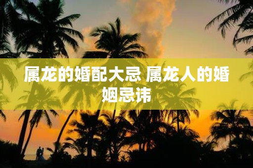 属龙的婚配大忌 属龙人的婚姻忌讳 属龙的婚配大忌 属龙人的婚姻忌讳