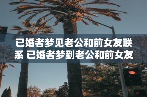 已婚者梦见老公和前女友联系 已婚者梦到老公和前女友联系有什么意义