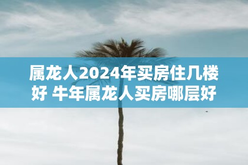 属龙人2025年买房住几楼好 牛年属龙人买房哪层好