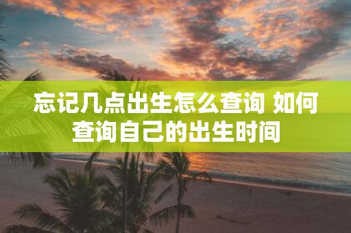 忘记几点出生怎么查询 如何查询自己的出生时间