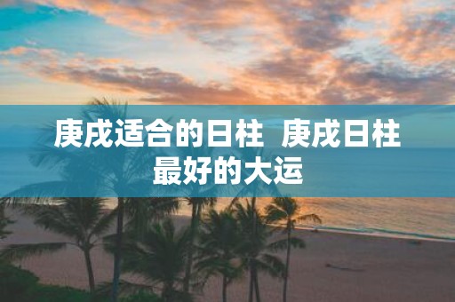 庚戌适合的日柱 庚戌日柱最好的大运