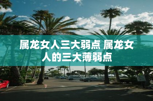 属龙女人三大弱点 属龙女人的三大薄弱点