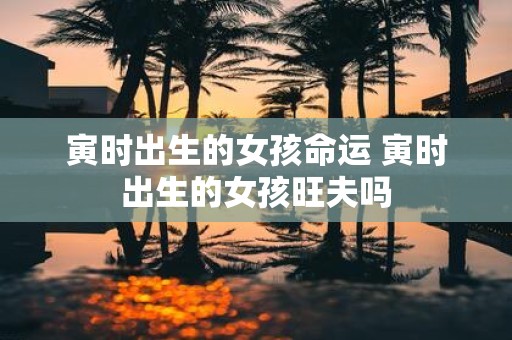 寅时出生的女孩命运 寅时出生的女孩旺夫吗