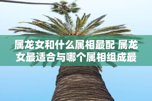 属龙女和什么属相最配 属龙女最适合与哪个属相组成最佳配对