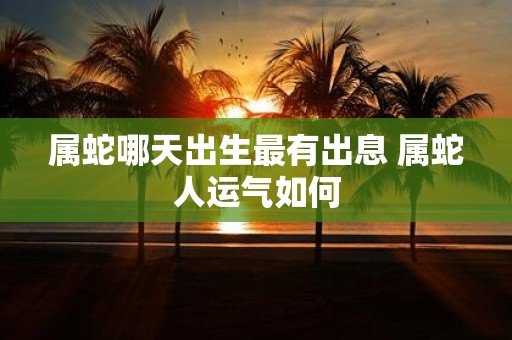 属蛇哪天出生最有出息 属蛇人运气如何