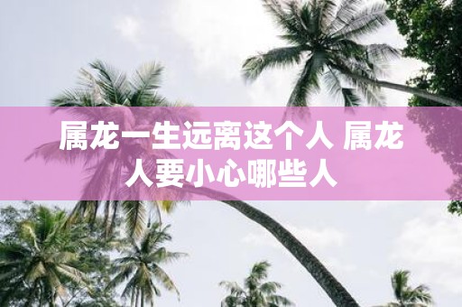 属龙一生远离这个人 属龙人要小心哪些人