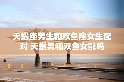 天蝎座男生和双鱼座女生配对 天蝎男和双鱼女配吗