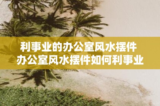 利事业的办公室风水摆件 办公室风水摆件如何利事业