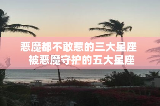 恶魔都不敢惹的三大星座 被恶魔守护的五大星座