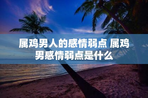 属鸡男人的感情弱点 属鸡男感情弱点是什么