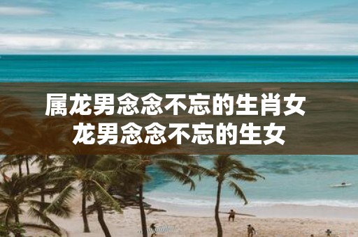 属龙男念念不忘的生肖女 龙男念念不忘的生女