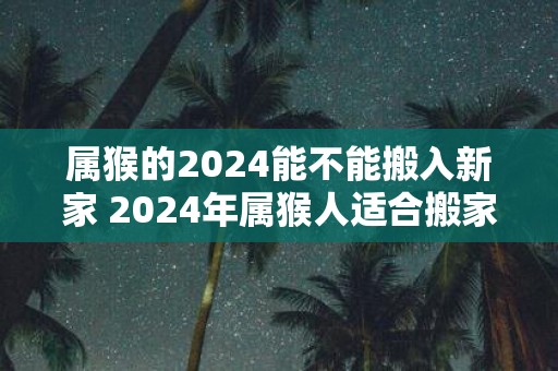 属猴的2025能不能搬入新家 2025年属猴人适合搬家吗