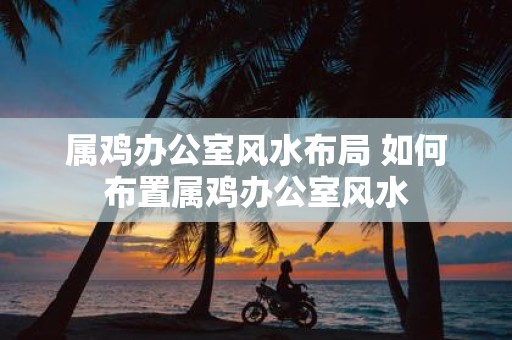 属鸡办公室风水布局 如何布置属鸡办公室风水