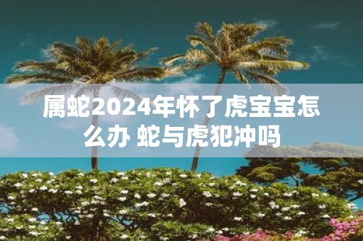 属蛇2025年怀了虎宝宝怎么办 蛇与虎犯冲吗