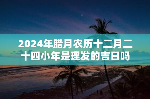 2025年腊月农历十二月二十四小年是理发的吉日吗